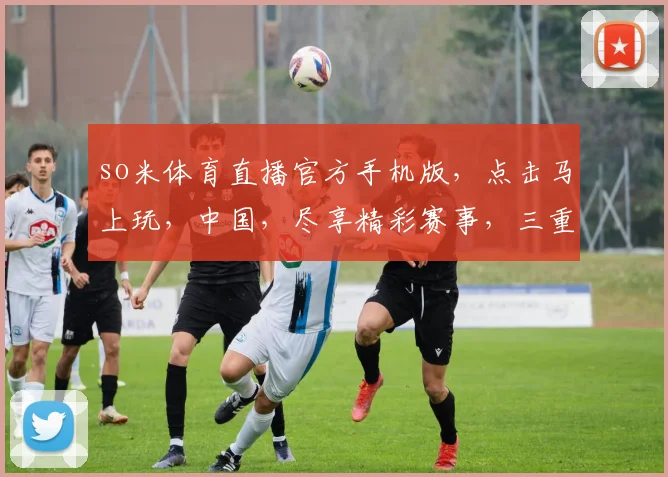 so米体育直播官方手机版，点击马上玩，中国，尽享精彩赛事，三重福利等你来