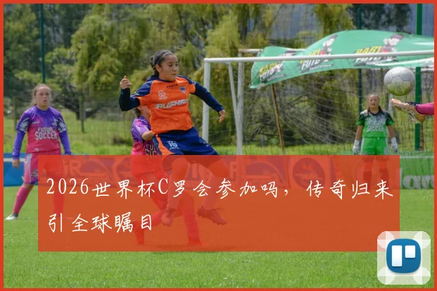 2026世界杯C罗会参加吗，传奇归来引全球瞩目