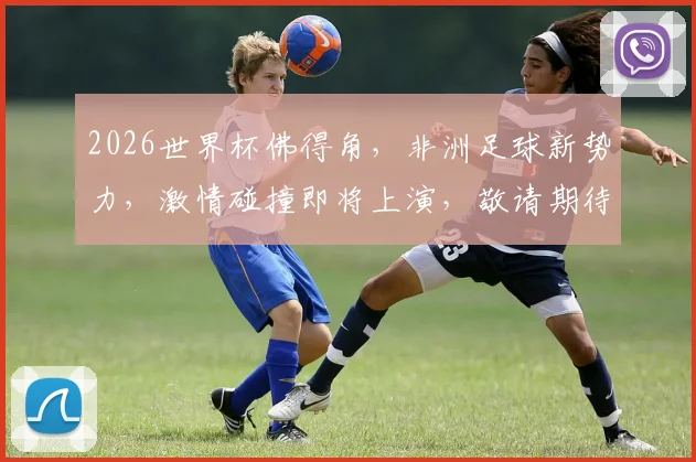 2026世界杯佛得角，非洲足球新势力，激情碰撞即将上演，敬请期待