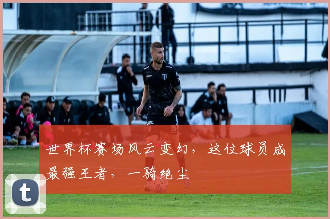 世界杯赛场风云变幻，这位球员成最强王者，一骑绝尘
