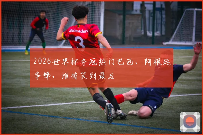 2026世界杯夺冠热门巴西、阿根廷争锋，谁将笑到最后