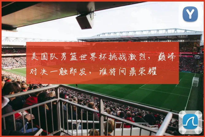 美国队男篮世界杯挑战激烈，巅峰对决一触即发，谁将问鼎荣耀