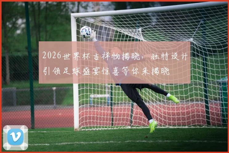 2026世界杯吉祥物揭晓，独特设计引领足球盛宴惊喜等你来揭晓