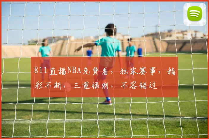 811直播NBA免费看，独家赛事，精彩不断，三重福利，不容错过