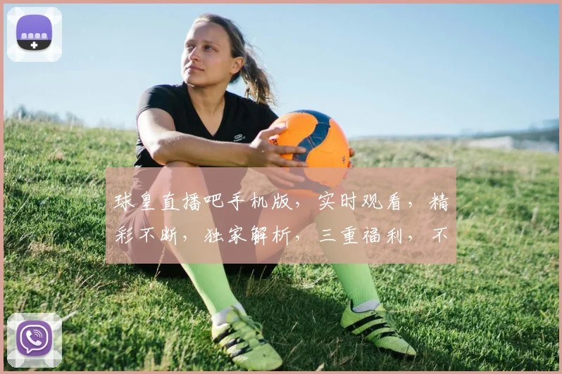 球皇直播吧手机版，实时观看，精彩不断，独家解析，三重福利，不容错过，速来体验
