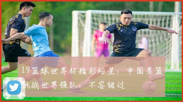 19篮球世界杯精彩纷呈，中国男篮挑战世界强队，不容错过