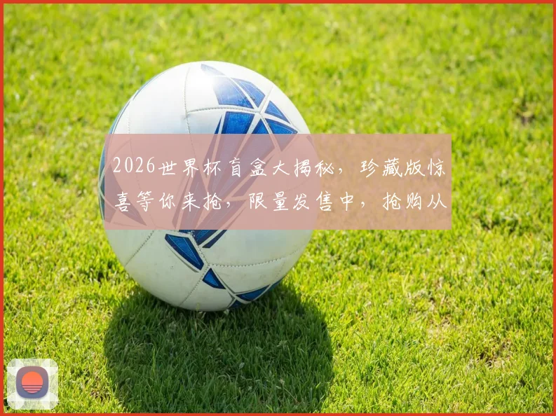 2026世界杯盲盒大揭秘，珍藏版惊喜等你来抢，限量发售中，抢购从速