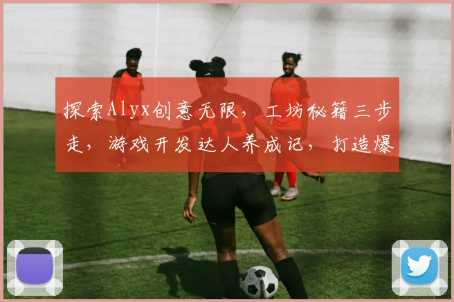 探索Alyx创意无限，工坊秘籍三步走，游戏开发达人养成记，打造爆款必备攻略